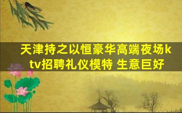 天津持之以恒豪华高端夜场ktv招聘礼仪模特 生意巨好